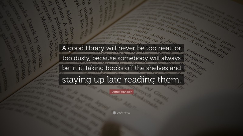 Daniel Handler Quote: “A good library will never be too neat, or too dusty, because somebody will always be in it, taking books off the shelves and staying up late reading them.”