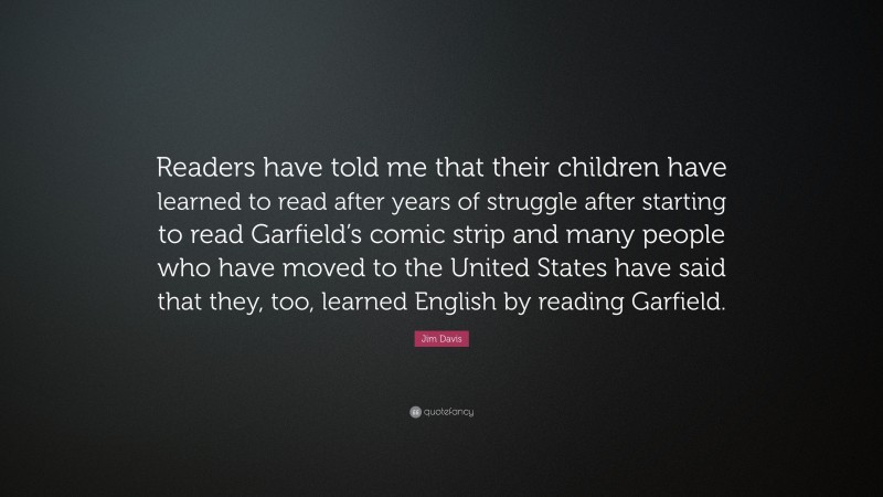 Jim Davis Quote: “Readers have told me that their children have learned to read after years of struggle after starting to read Garfield’s comic strip and many people who have moved to the United States have said that they, too, learned English by reading Garfield.”