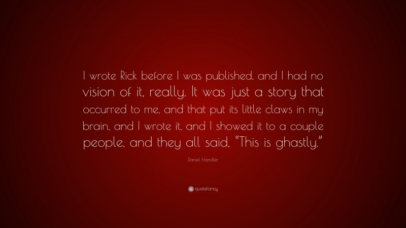 Daniel Handler Quote: “I wrote Rick before I was published, and I had no vision of it, really. It was just a story that occurred to me, and that put its little claws in my brain, and I wrote it, and I showed it to a couple people, and they all said, “This is ghastly.””