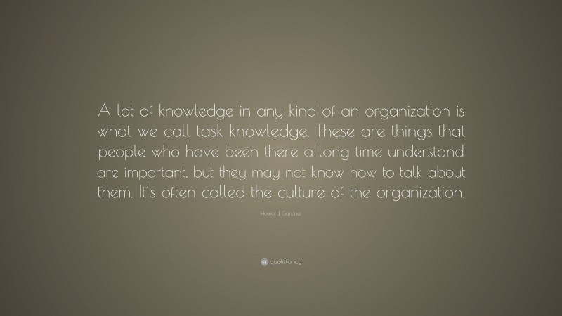 Howard Gardner Quote: “A lot of knowledge in any kind of an organization is what we call task knowledge. These are things that people who have been there a long time understand are important, but they may not know how to talk about them. It’s often called the culture of the organization.”