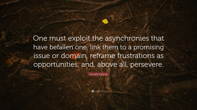 Howard Gardner Quote: “One must exploit the asynchronies that have befallen one, link them to a promising issue or domain, reframe frustrations as opportunities, and, above all, persevere.”