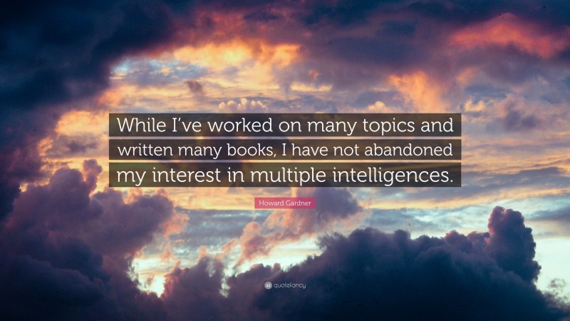 Howard Gardner Quote: “While I’ve worked on many topics and written many books, I have not abandoned my interest in multiple intelligences.”