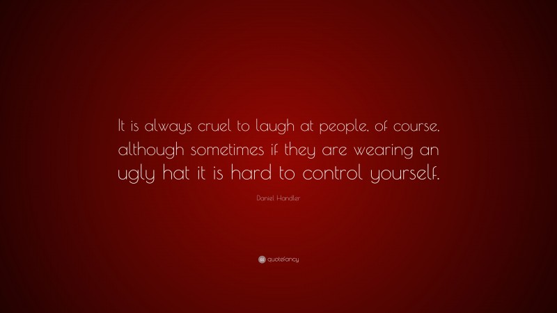 Daniel Handler Quote: “It is always cruel to laugh at people, of course, although sometimes if they are wearing an ugly hat it is hard to control yourself.”