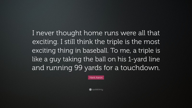 Hank Aaron Quote: “I never thought home runs were all that exciting. I still think the triple is the most exciting thing in baseball. To me, a triple is like a guy taking the ball on his 1-yard line and running 99 yards for a touchdown.”