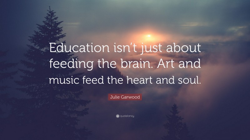 Julie Garwood Quote: “Education isn’t just about feeding the brain. Art and music feed the heart and soul.”