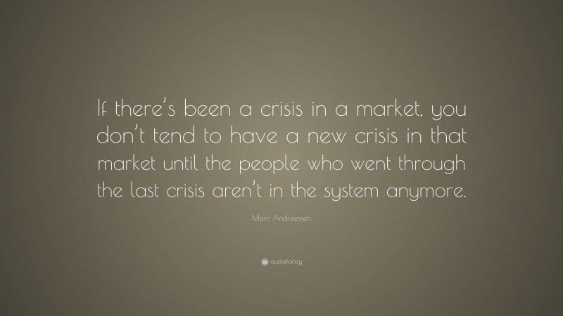 Marc Andreessen Quote: “If there’s been a crisis in a market, you don’t tend to have a new crisis in that market until the people who went through the last crisis aren’t in the system anymore.”