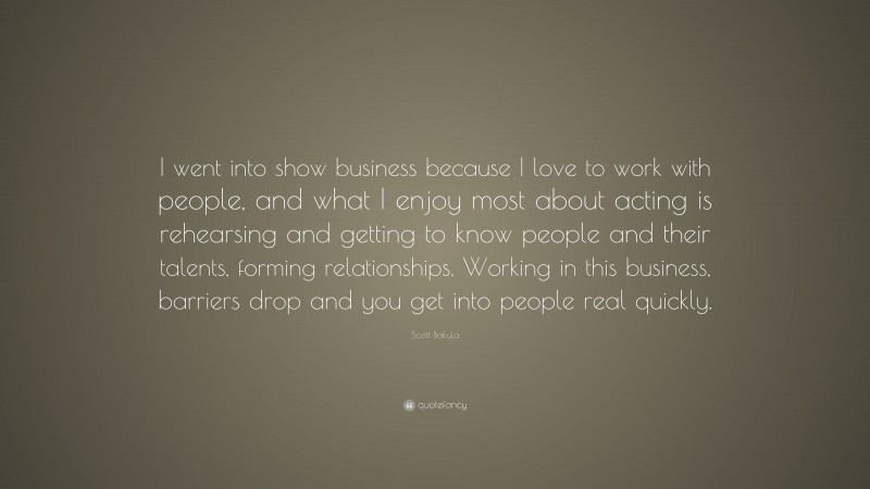 Scott Bakula Quote: “I went into show business because I love to work with people, and what I enjoy most about acting is rehearsing and getting to know people and their talents, forming relationships. Working in this business, barriers drop and you get into people real quickly.”