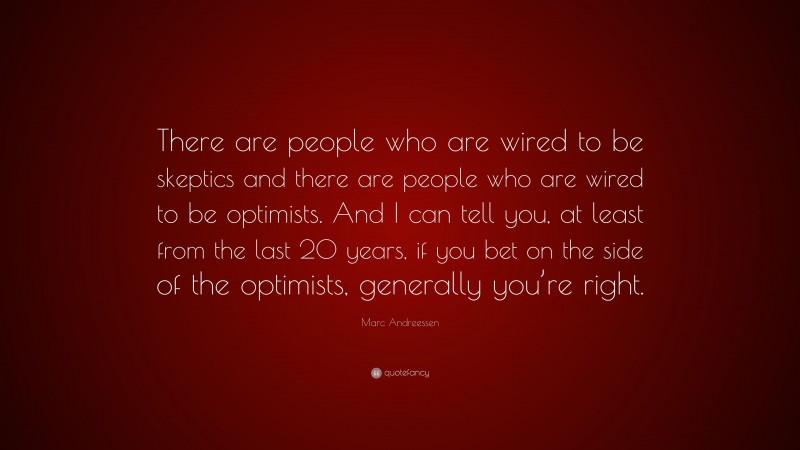 Marc Andreessen Quote: “There are people who are wired to be skeptics and there are people who are wired to be optimists. And I can tell you, at least from the last 20 years, if you bet on the side of the optimists, generally you’re right.”