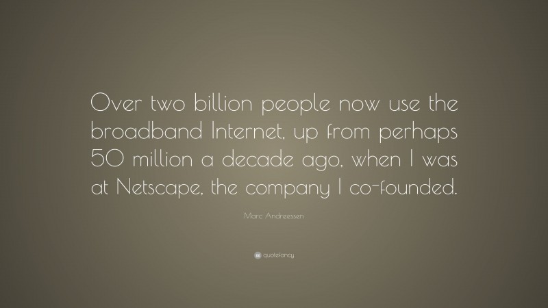 Marc Andreessen Quote: “Over two billion people now use the broadband Internet, up from perhaps 50 million a decade ago, when I was at Netscape, the company I co-founded.”
