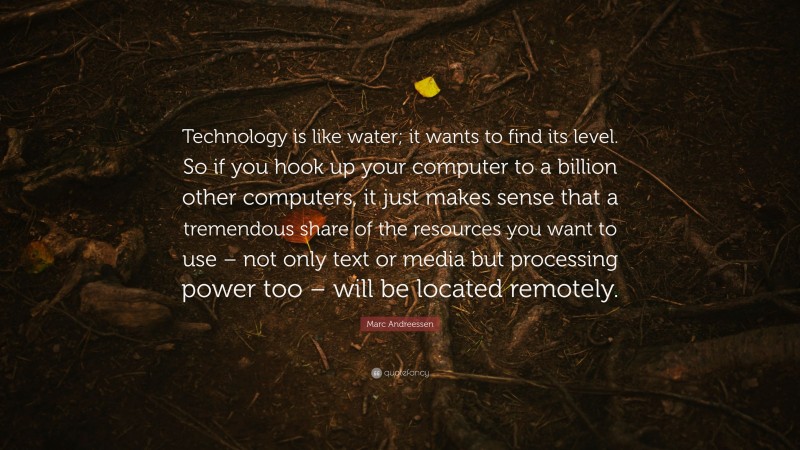 Marc Andreessen Quote: “Technology is like water; it wants to find its level. So if you hook up your computer to a billion other computers, it just makes sense that a tremendous share of the resources you want to use – not only text or media but processing power too – will be located remotely.”