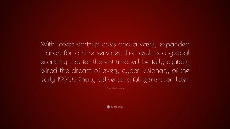 Marc Andreessen Quote: “With lower start-up costs and a vastly expanded market for online services, the result is a global economy that for the first time will be fully digitally wired-the dream of every cyber-visionary of the early 1990s, finally delivered, a full generation later.”