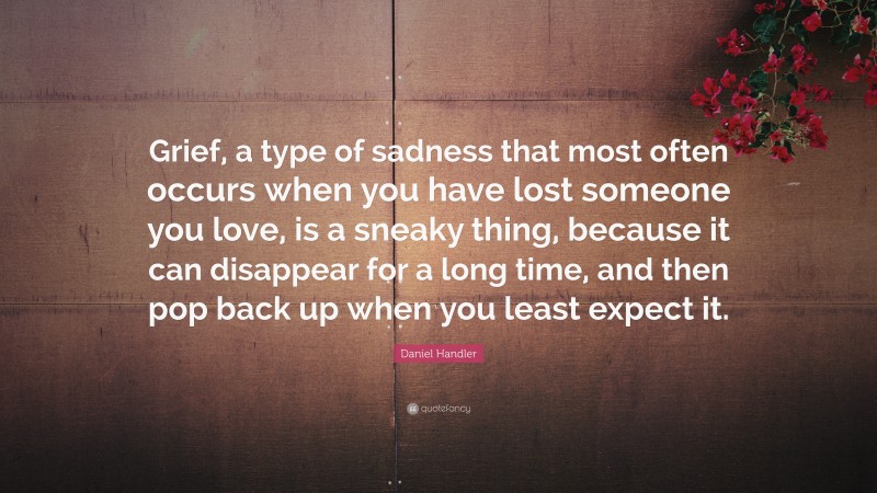 Daniel Handler Quote: “Grief, a type of sadness that most often occurs when you have lost someone you love, is a sneaky thing, because it can disappear for a long time, and then pop back up when you least expect it.”