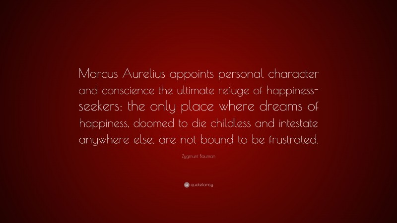 Zygmunt Bauman Quote: “Marcus Aurelius appoints personal character and conscience the ultimate refuge of happiness-seekers: the only place where dreams of happiness, doomed to die childless and intestate anywhere else, are not bound to be frustrated.”