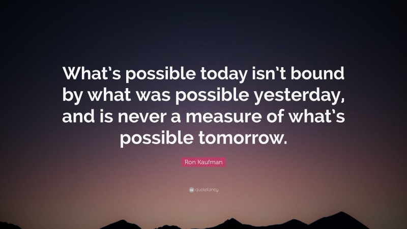 Ron Kaufman Quote: “What’s possible today isn’t bound by what was possible yesterday, and is never a measure of what’s possible tomorrow.”