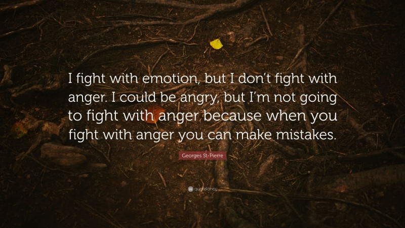Georges St-Pierre Quote: “I fight with emotion, but I don’t fight with anger. I could be angry, but I’m not going to fight with anger because when you fight with anger you can make mistakes.”