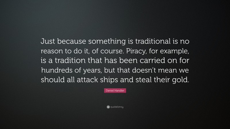 Daniel Handler Quote: “Just because something is traditional is no reason to do it, of course. Piracy, for example, is a tradition that has been carried on for hundreds of years, but that doesn’t mean we should all attack ships and steal their gold.”