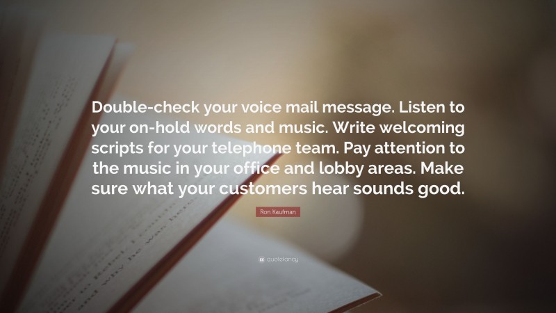 Ron Kaufman Quote: “Double-check your voice mail message. Listen to your on-hold words and music. Write welcoming scripts for your telephone team. Pay attention to the music in your office and lobby areas. Make sure what your customers hear sounds good.”