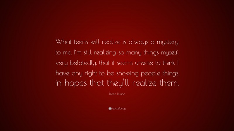 Diane Duane Quote: “What teens will realize is always a mystery to me. I’m still realizing so many things myself, very belatedly, that it seems unwise to think I have any right to be showing people things in hopes that they’ll realize them.”