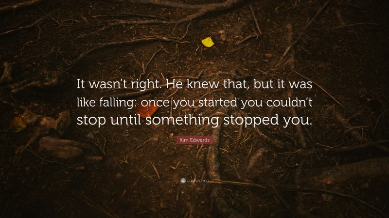 Kim Edwards Quote: “It wasn’t right. He knew that, but it was like falling: once you started you couldn’t stop until something stopped you.”