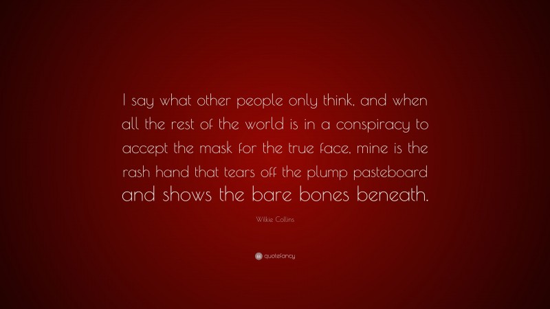 Wilkie Collins Quote: “I say what other people only think, and when all the rest of the world is in a conspiracy to accept the mask for the true face, mine is the rash hand that tears off the plump pasteboard and shows the bare bones beneath.”