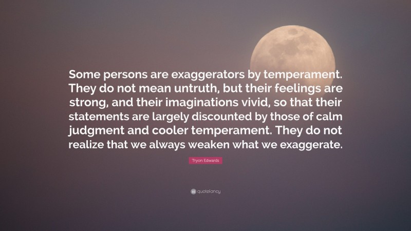 Tryon Edwards Quote: “Some persons are exaggerators by temperament. They do not mean untruth, but their feelings are strong, and their imaginations vivid, so that their statements are largely discounted by those of calm judgment and cooler temperament. They do not realize that we always weaken what we exaggerate.”