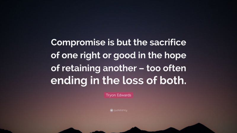 Tryon Edwards Quote: “Compromise is but the sacrifice of one right or good in the hope of retaining another – too often ending in the loss of both.”