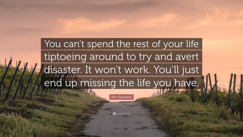 Kim Edwards Quote: “You can’t spend the rest of your life tiptoeing around to try and avert disaster. It won’t work. You’ll just end up missing the life you have.”