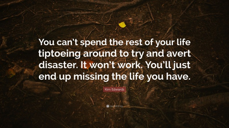 Kim Edwards Quote: “You can’t spend the rest of your life tiptoeing around to try and avert disaster. It won’t work. You’ll just end up missing the life you have.”