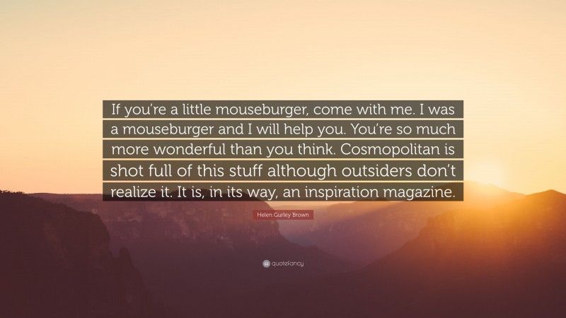 Helen Gurley Brown Quote: “If you’re a little mouseburger, come with me. I was a mouseburger and I will help you. You’re so much more wonderful than you think. Cosmopolitan is shot full of this stuff although outsiders don’t realize it. It is, in its way, an inspiration magazine.”
