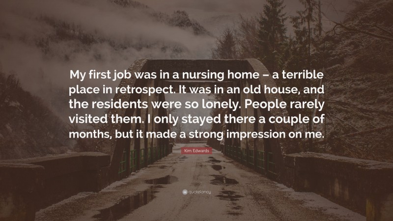 Kim Edwards Quote: “My first job was in a nursing home – a terrible place in retrospect. It was in an old house, and the residents were so lonely. People rarely visited them. I only stayed there a couple of months, but it made a strong impression on me.”