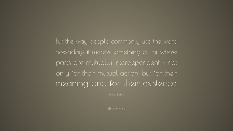 David Bohm Quote: “But the way people commonly use the word nowadays it means something all of whose parts are mutually interdependent – not only for their mutual action, but for their meaning and for their existence.”