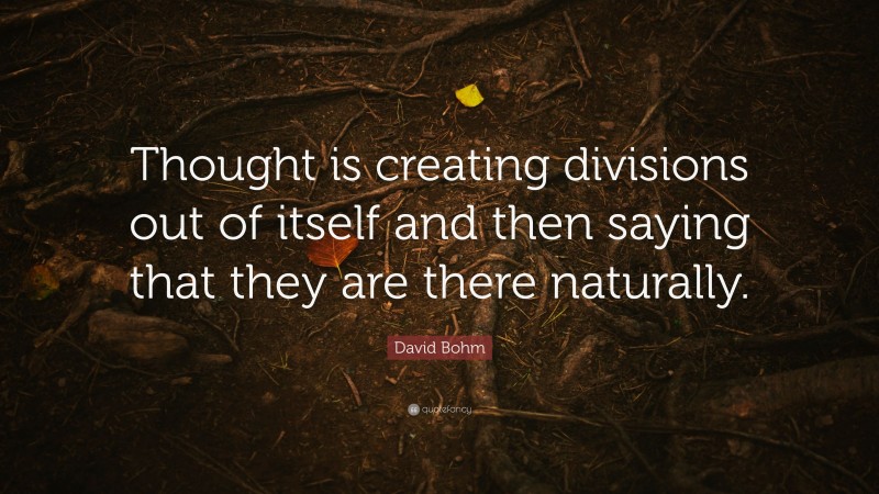 David Bohm Quote: “Thought is creating divisions out of itself and then saying that they are there naturally.”