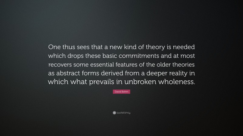David Bohm Quote: “One thus sees that a new kind of theory is needed which drops these basic commitments and at most recovers some essential features of the older theories as abstract forms derived from a deeper reality in which what prevails in unbroken wholeness.”