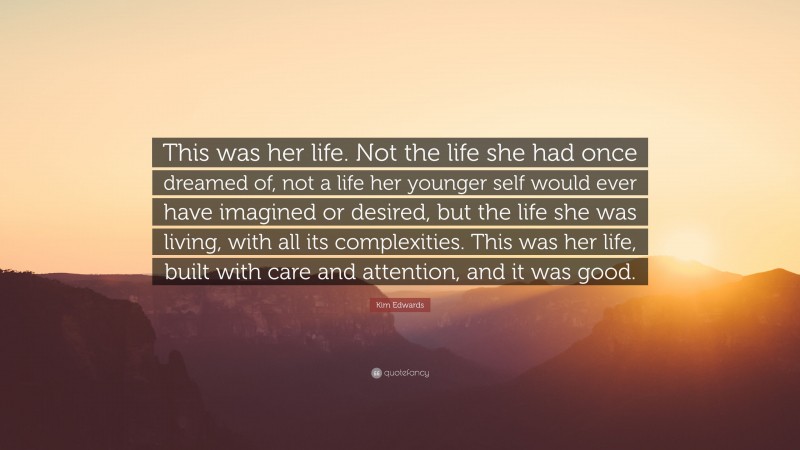 Kim Edwards Quote: “This was her life. Not the life she had once dreamed of, not a life her younger self would ever have imagined or desired, but the life she was living, with all its complexities. This was her life, built with care and attention, and it was good.”