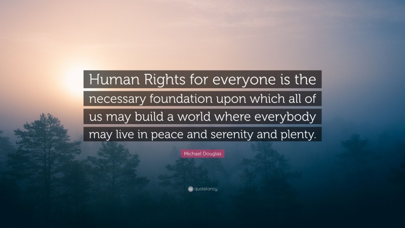 Michael Douglas Quote: “Human Rights for everyone is the necessary foundation upon which all of us may build a world where everybody may live in peace and serenity and plenty.”