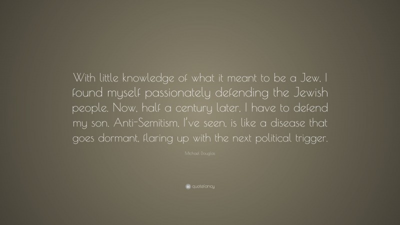 Michael Douglas Quote: “With little knowledge of what it meant to be a Jew, I found myself passionately defending the Jewish people. Now, half a century later, I have to defend my son. Anti-Semitism, I’ve seen, is like a disease that goes dormant, flaring up with the next political trigger.”