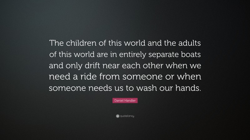 Daniel Handler Quote: “The children of this world and the adults of this world are in entirely separate boats and only drift near each other when we need a ride from someone or when someone needs us to wash our hands.”