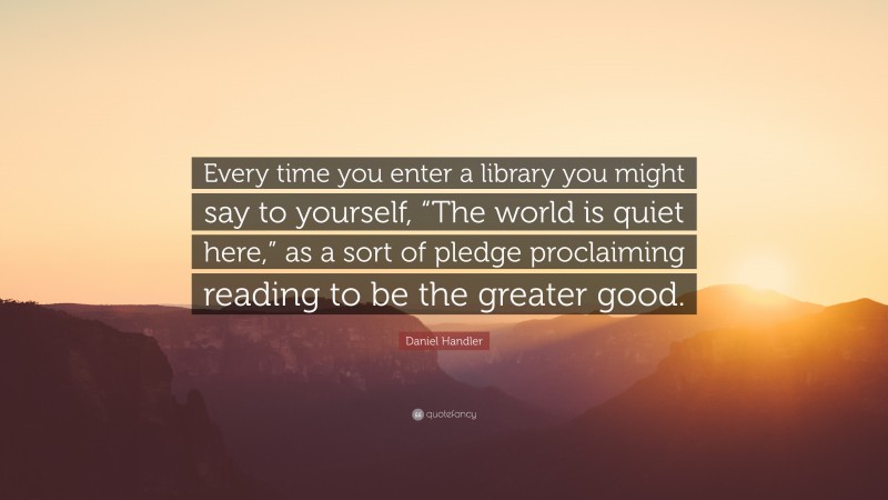 Daniel Handler Quote: “Every time you enter a library you might say to yourself, “The world is quiet here,” as a sort of pledge proclaiming reading to be the greater good.”