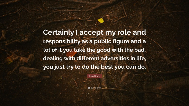 Tom Brady Quote: “Certainly I accept my role and responsibility as a public figure and a lot of it you take the good with the bad, dealing with different adversities in life, you just try to do the best you can do.”