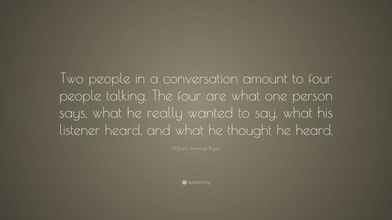 William Jennings Bryan Quote: “Two people in a conversation amount to four people talking. The four are what one person says, what he really wanted to say, what his listener heard, and what he thought he heard.”