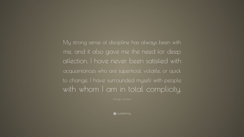 Giorgio Armani Quote: “My strong sense of discipline has always been with me, and it also gave me the need for deep affection. I have never been satisfied with acquaintances who are superficial, volatile, or quick to change. I have surrounded myself with people with whom I am in total complicity.”