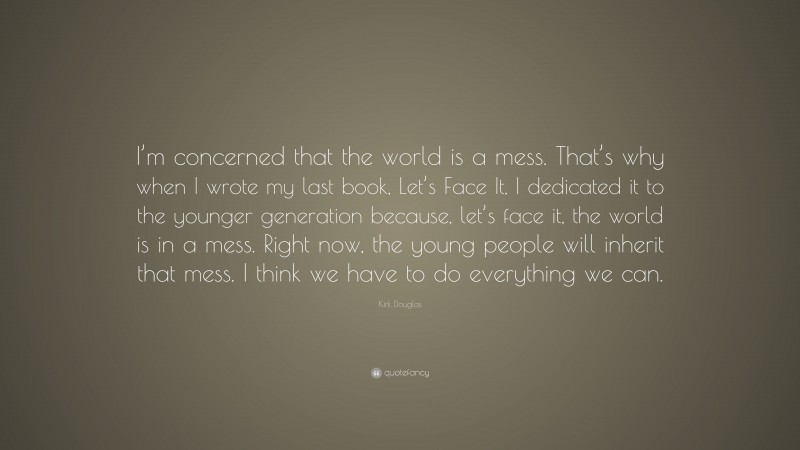 Kirk Douglas Quote: “I’m concerned that the world is a mess. That’s why when I wrote my last book, Let’s Face It, I dedicated it to the younger generation because, let’s face it, the world is in a mess. Right now, the young people will inherit that mess. I think we have to do everything we can.”