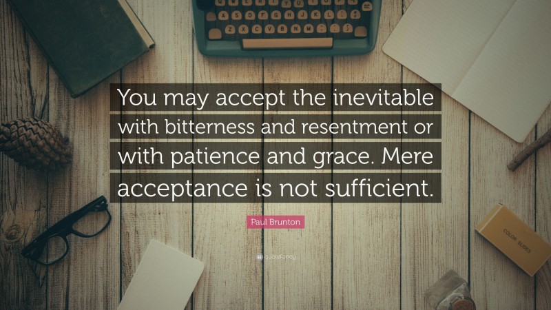 Paul Brunton Quote: “You may accept the inevitable with bitterness and resentment or with patience and grace. Mere acceptance is not sufficient.”