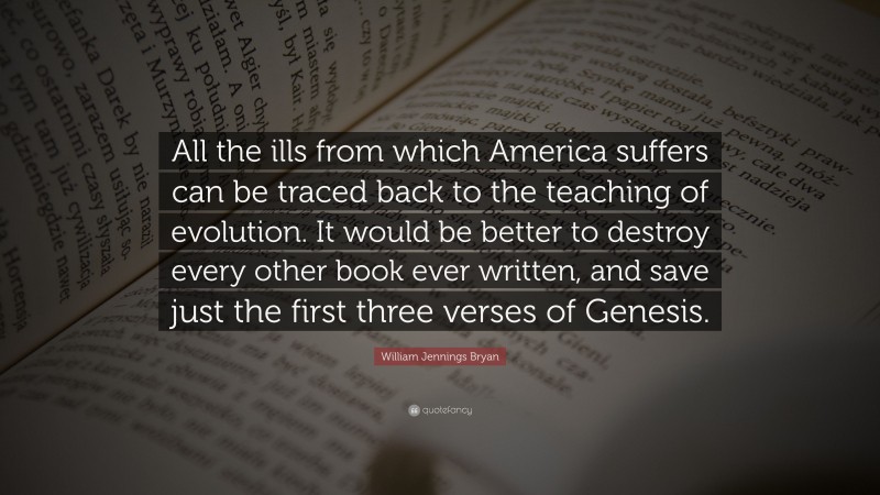 William Jennings Bryan Quote: “All the ills from which America suffers can be traced back to the teaching of evolution. It would be better to destroy every other book ever written, and save just the first three verses of Genesis.”