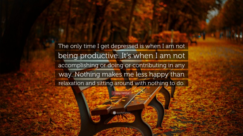 Casey Neistat Quote: “The only time I get depressed is when I am not being productive. It’s when I am not accomplishing or doing or contributing in any way. Nothing makes me less happy than relaxation and sitting around with nothing to do.”