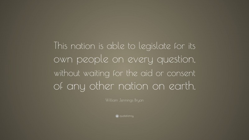 William Jennings Bryan Quote: “This nation is able to legislate for its own people on every question, without waiting for the aid or consent of any other nation on earth.”