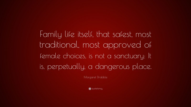 Margaret Drabble Quote: “Family life itself, that safest, most traditional, most approved of female choices, is not a sanctuary: It is, perpetually, a dangerous place.”