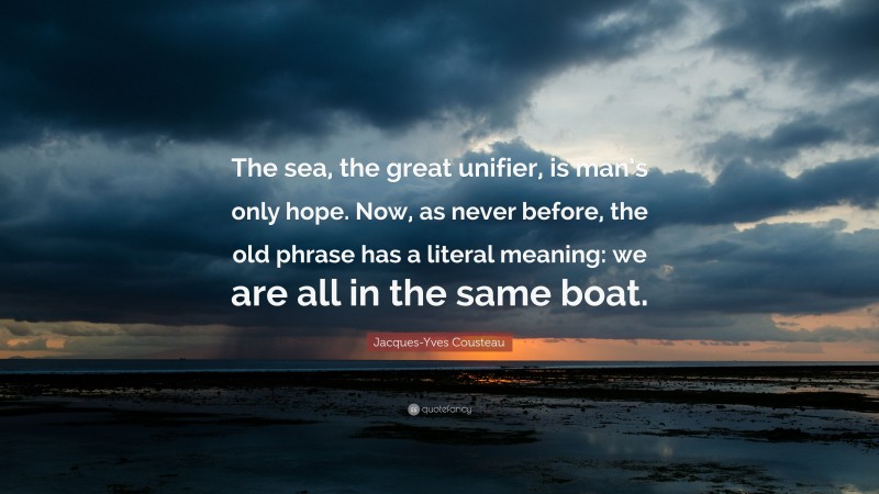 Jacques-Yves Cousteau Quote: “The sea, the great unifier, is man’s only hope. Now, as never before, the old phrase has a literal meaning: we are all in the same boat.”
