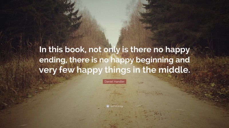 Daniel Handler Quote: “In this book, not only is there no happy ending, there is no happy beginning and very few happy things in the middle.”