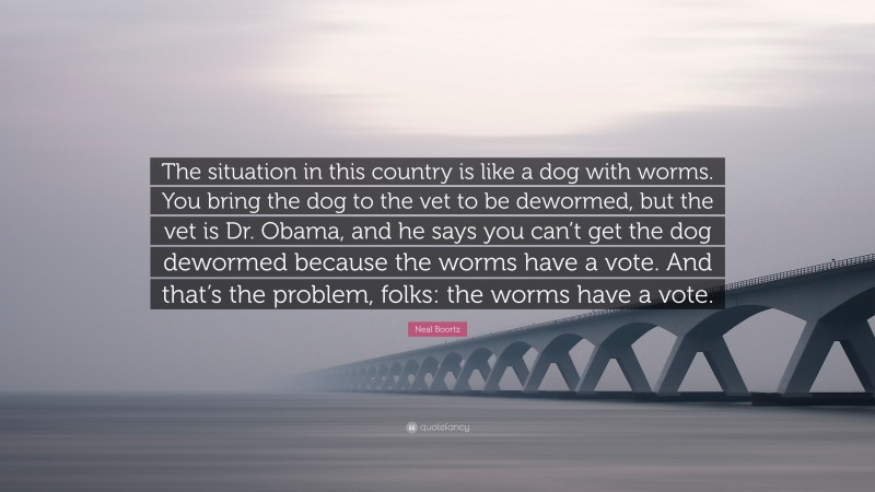 Neal Boortz Quote: “The situation in this country is like a dog with worms. You bring the dog to the vet to be dewormed, but the vet is Dr. Obama, and he says you can’t get the dog dewormed because the worms have a vote. And that’s the problem, folks: the worms have a vote.”